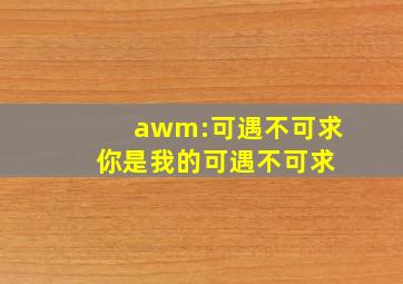 awm:可遇不可求 你是我的可遇不可求